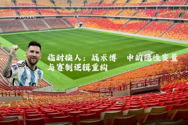 临时换人:战术博弈中的隐性变量与赛制逻辑重构