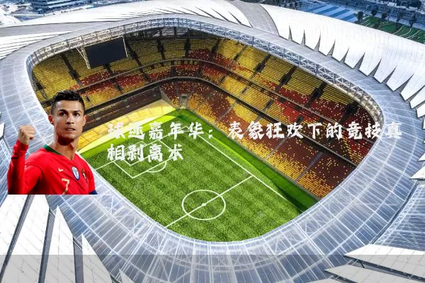 球迷嘉年华：表象狂欢下的竞技真相剥离术